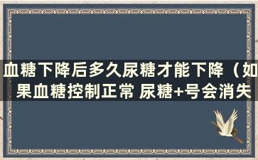 血糖下降后多久尿糖才能下降（如果血糖控制正常 尿糖+号会消失吗？）